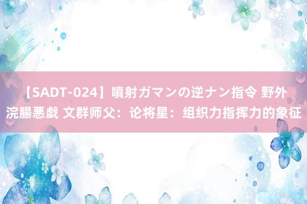 【SADT-024】噴射ガマンの逆ナン指令 野外浣腸悪戯 文群师父：论将星：组织力指挥力的象征