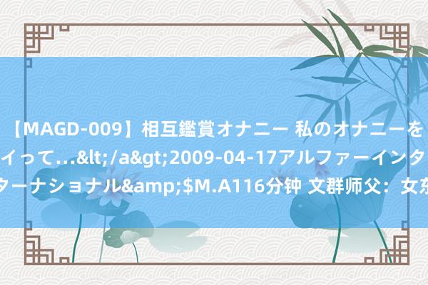 【MAGD-009】相互鑑賞オナニー 私のオナニーを見ながら、あなたもイって…</a>2009-04-17アルファーインターナショナル&$M.A116分钟 文群师父：女东谈主住持的居家风水追思