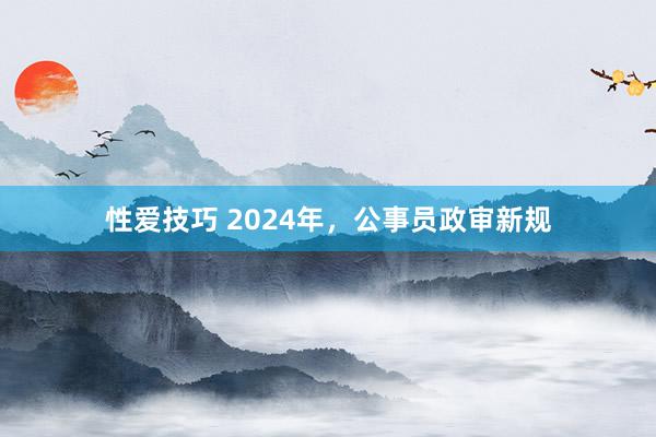 性爱技巧 2024年，公事员政审新规