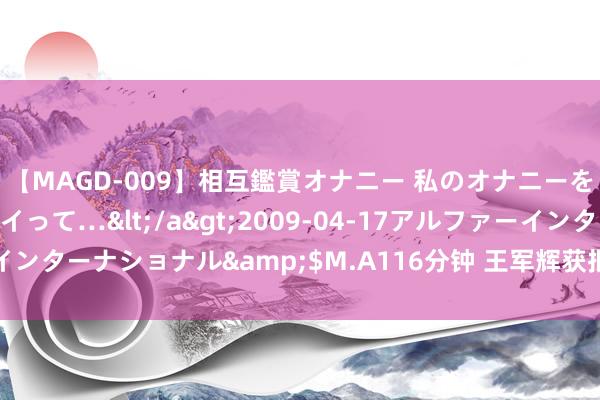 【MAGD-009】相互鑑賞オナニー 私のオナニーを見ながら、あなたもイって…</a>2009-04-17アルファーインターナショナル&$M.A116分钟 王军辉获批担任国寿养老董事长