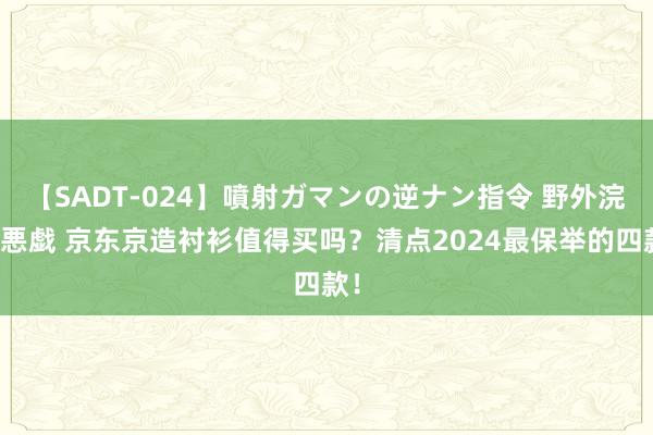 【SADT-024】噴射ガマンの逆ナン指令 野外浣腸悪戯 京东京造衬衫值得买吗？清点2024最保举的四款！