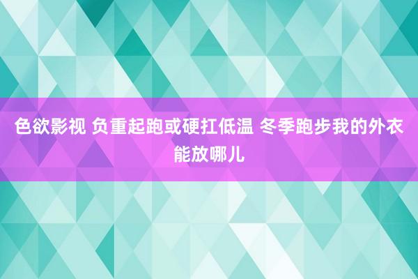 色欲影视 负重起跑或硬扛低温 冬季跑步我的外衣能放哪儿