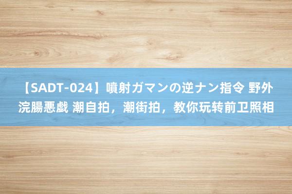 【SADT-024】噴射ガマンの逆ナン指令 野外浣腸悪戯 潮自拍，潮街拍，教你玩转前卫照相