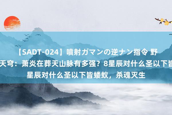 【SADT-024】噴射ガマンの逆ナン指令 野外浣腸悪戯 斗破天穹：萧炎在葬天山脉有多强？8星辰对什么圣以下皆蝼蚁，杀魂灭生