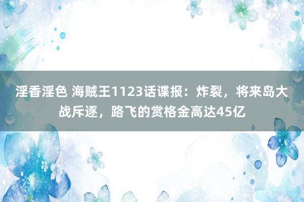 淫香淫色 海贼王1123话谍报：炸裂，将来岛大战斥逐，路飞的赏格金高达45亿