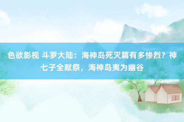 色欲影视 斗罗大陆：海神岛死灭篇有多惨烈？神七子全献祭，海神岛夷为幽谷