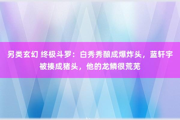 另类玄幻 终极斗罗：白秀秀酿成爆炸头，蓝轩宇被揍成猪头，他的龙鳞很荒芜