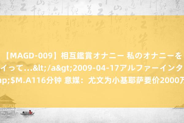 【MAGD-009】相互鑑賞オナニー 私のオナニーを見ながら、あなたもイって…</a>2009-04-17アルファーインターナショナル&$M.A116分钟 意媒：尤文为小基耶萨要价2000万欧元，切尔西&热刺&维拉感兴味