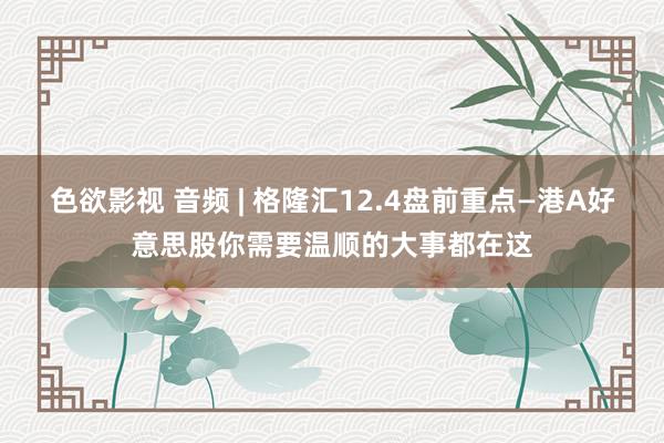 色欲影视 音频 | 格隆汇12.4盘前重点—港A好意思股你需要温顺的大事都在这