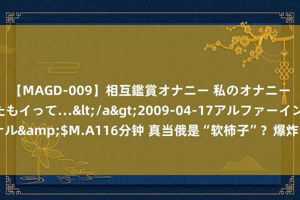 【MAGD-009】相互鑑賞オナニー 私のオナニーを見ながら、あなたもイって…</a>2009-04-17アルファーインターナショナル&$M.A116分钟 真当俄是“软柿子”？爆炸音讯传来，百次实弹演练，这是在憋大招