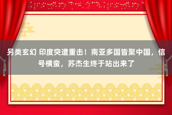 另类玄幻 印度突遭重击！南亚多国皆聚中国，信号横蛮，苏杰生终于站出来了