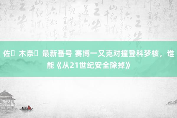 佐々木奈々最新番号 赛博一又克对撞登科梦核，谁能《从21世纪安全除掉》