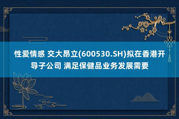 性爱情感 交大昂立(600530.SH)拟在香港开导子公司 满足保健品业务发展需要