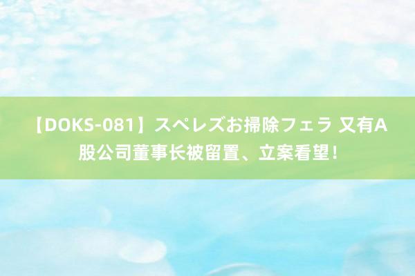 【DOKS-081】スペレズお掃除フェラ 又有A股公司董事长被留置、立案看望！