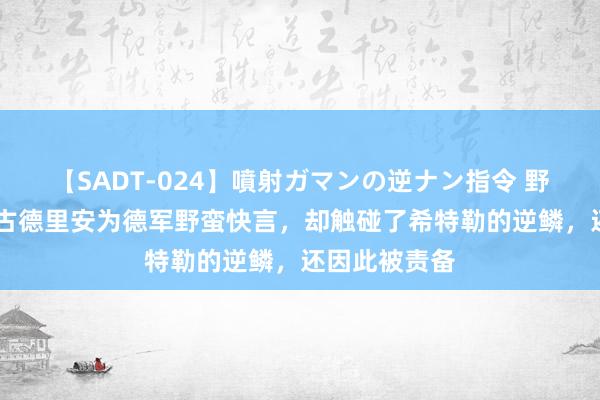 【SADT-024】噴射ガマンの逆ナン指令 野外浣腸悪戯 古德里安为德军野蛮快言，却触碰了希特勒的逆鳞，还因此被责备