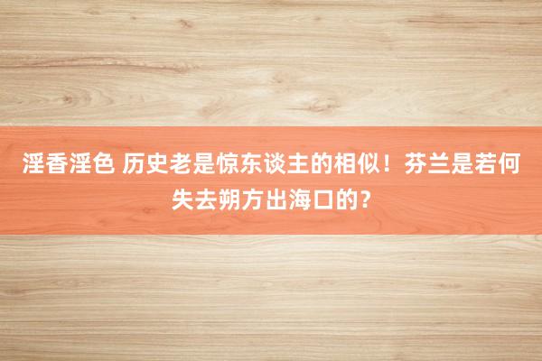 淫香淫色 历史老是惊东谈主的相似！芬兰是若何失去朔方出海口的？