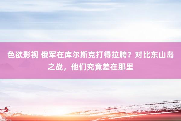 色欲影视 俄军在库尔斯克打得拉胯？对比东山岛之战，他们究竟差在那里