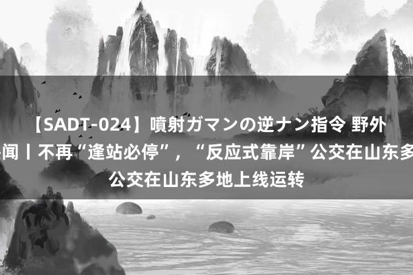 【SADT-024】噴射ガマンの逆ナン指令 野外浣腸悪戯 热闻丨不再“逢站必停”，“反应式靠岸”公交在山东多地上线运转