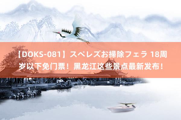 【DOKS-081】スペレズお掃除フェラ 18周岁以下免门票！黑龙江这些景点最新发布！