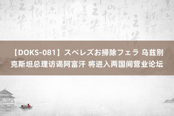 【DOKS-081】スペレズお掃除フェラ 乌兹别克斯坦总理访谒阿富汗 将进入两国间营业论坛