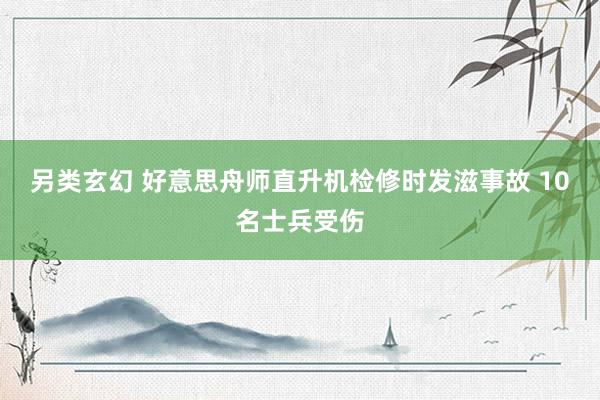 另类玄幻 好意思舟师直升机检修时发滋事故 10名士兵受伤