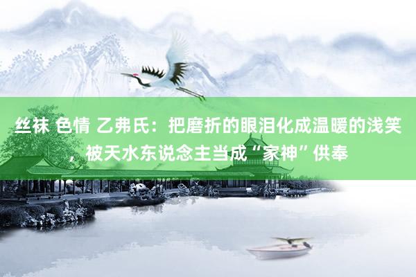 丝袜 色情 乙弗氏：把磨折的眼泪化成温暖的浅笑，被天水东说念主当成“家神”供奉