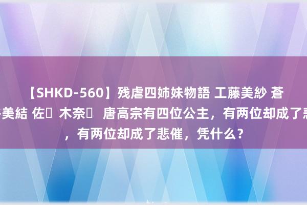 【SHKD-560】残虐四姉妹物語 工藤美紗 蒼井さくら 中谷美結 佐々木奈々 唐高宗有四位公主，有两位却成了悲催，凭什么？