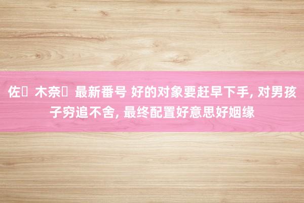 佐々木奈々最新番号 好的对象要赶早下手， 对男孩子穷追不舍， 最终配置好意思好姻缘