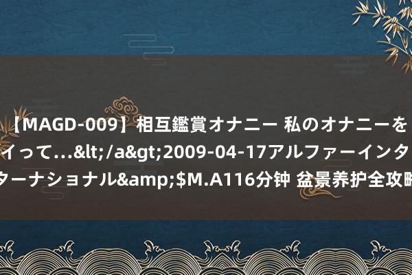 【MAGD-009】相互鑑賞オナニー 私のオナニーを見ながら、あなたもイって…</a>2009-04-17アルファーインターナショナル&$M.A116分钟 盆景养护全攻略：从根到叶的奇妙之说念