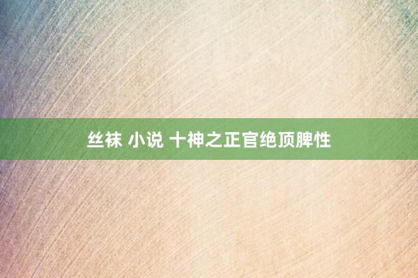 丝袜 小说 十神之正官绝顶脾性