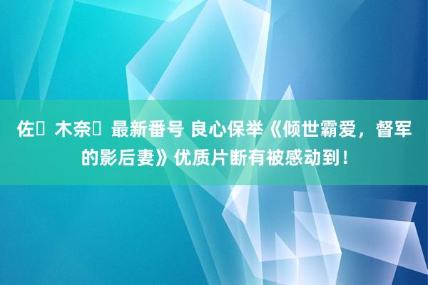 佐々木奈々最新番号 良心保举《倾世霸爱，督军的影后妻》优质片断有被感动到！