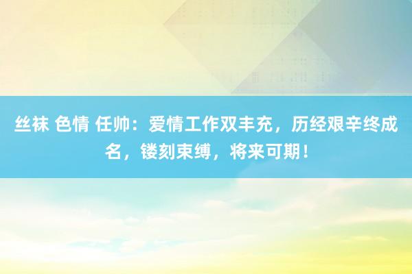 丝袜 色情 任帅：爱情工作双丰充，历经艰辛终成名，镂刻束缚，将来可期！