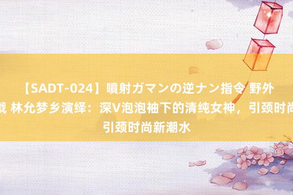 【SADT-024】噴射ガマンの逆ナン指令 野外浣腸悪戯 林允梦乡演绎：深V泡泡袖下的清纯女神，引颈时尚新潮水