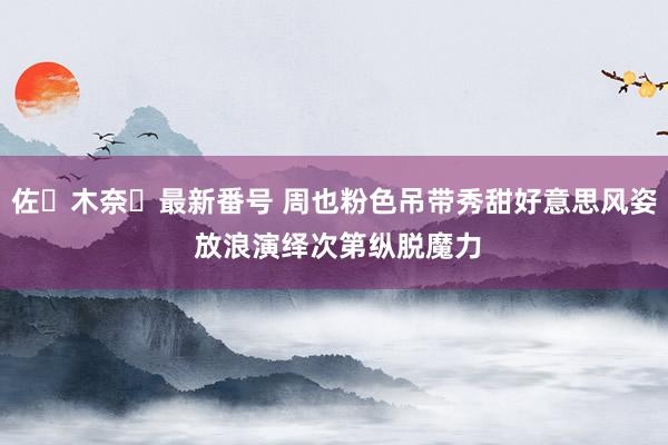 佐々木奈々最新番号 周也粉色吊带秀甜好意思风姿 放浪演绎次第纵脱魔力