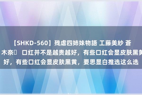 【SHKD-560】残虐四姉妹物語 工藤美紗 蒼井さくら 中谷美結 佐々木奈々 口红并不是越贵越好，有些口红会显皮肤黑黄，要思显白推选这么选