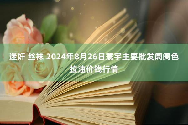 迷奸 丝袜 2024年8月26日寰宇主要批发阛阓色拉油价钱行情