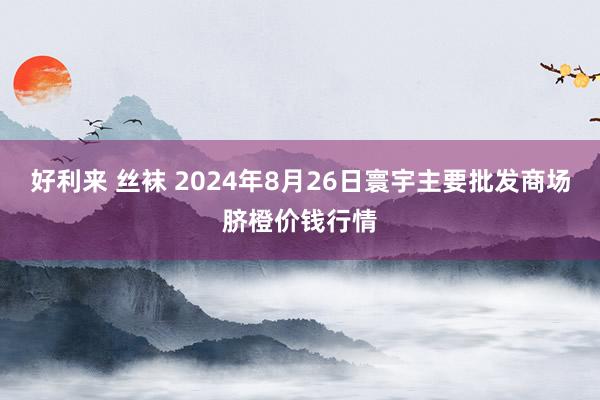 好利来 丝袜 2024年8月26日寰宇主要批发商场脐橙价钱行情