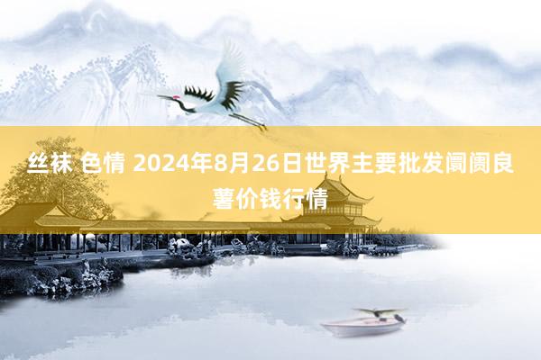 丝袜 色情 2024年8月26日世界主要批发阛阓良薯价钱行情