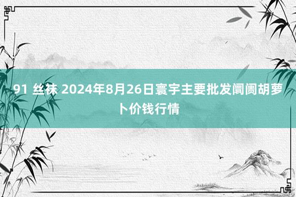 91 丝袜 2024年8月26日寰宇主要批发阛阓胡萝卜价钱行情