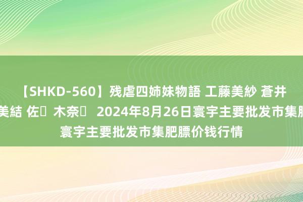 【SHKD-560】残虐四姉妹物語 工藤美紗 蒼井さくら 中谷美結 佐々木奈々 2024年8月26日寰宇主要批发市集肥膘价钱行情