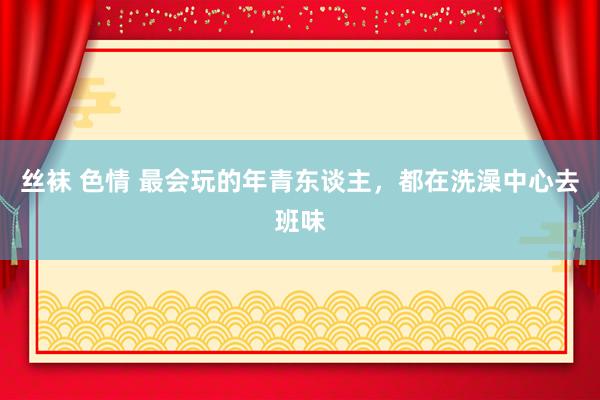 丝袜 色情 最会玩的年青东谈主，都在洗澡中心去班味