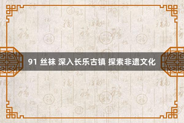 91 丝袜 深入长乐古镇 探索非遗文化