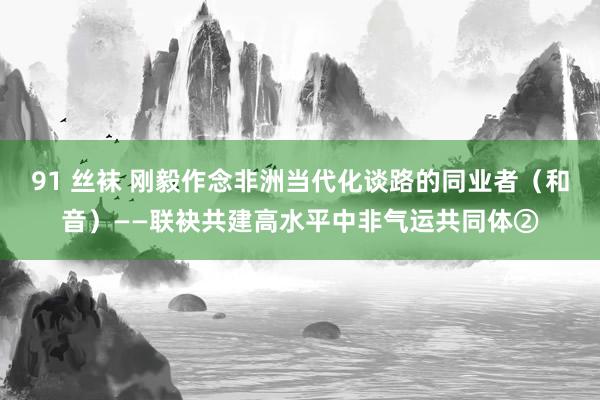 91 丝袜 刚毅作念非洲当代化谈路的同业者（和音）——联袂共建高水平中非气运共同体②