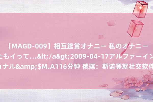 【MAGD-009】相互鑑賞オナニー 私のオナニーを見ながら、あなたもイって…</a>2009-04-17アルファーインターナショナル&$M.A116分钟 俄媒：斯诺登就社交软件“电报”独创东说念主在法国被捕发声