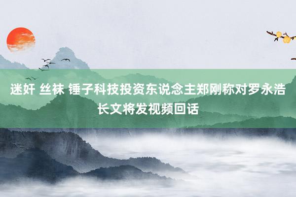 迷奸 丝袜 锤子科技投资东说念主郑刚称对罗永浩长文将发视频回话