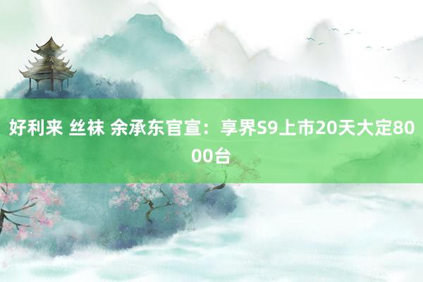 好利来 丝袜 余承东官宣：享界S9上市20天大定8000台