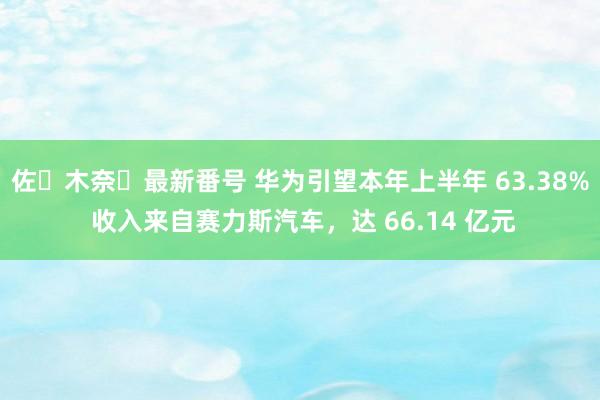 佐々木奈々最新番号 华为引望本年上半年 63.38% 收入来自赛力斯汽车，达 66.14 亿元