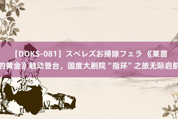 【DOKS-081】スペレズお掃除フェラ 《莱茵的黄金》触动登台，国度大剧院“指环”之旅无际启航