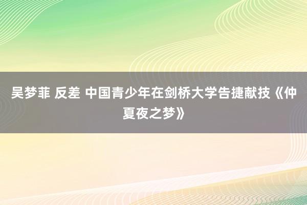 吴梦菲 反差 中国青少年在剑桥大学告捷献技《仲夏夜之梦》