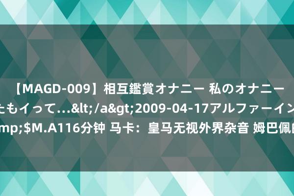 【MAGD-009】相互鑑賞オナニー 私のオナニーを見ながら、あなたもイって…</a>2009-04-17アルファーインターナショナル&$M.A116分钟 马卡：皇马无视外界杂音 姆巴佩的格澌灭性情让里面所有这个词东说念主都舒坦